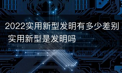 2022实用新型发明有多少差别 实用新型是发明吗