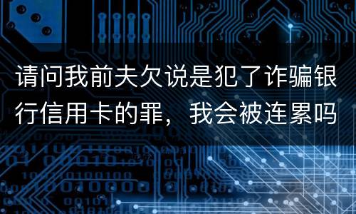 请问我前夫欠说是犯了诈骗银行信用卡的罪，我会被连累吗