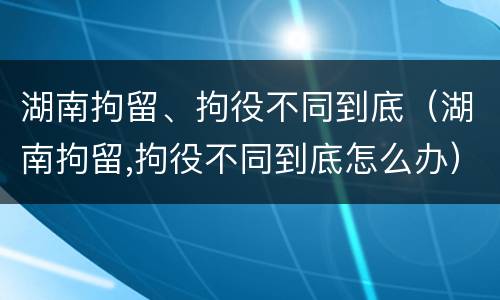 湖南拘留、拘役不同到底（湖南拘留,拘役不同到底怎么办）