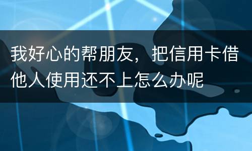 我好心的帮朋友，把信用卡借他人使用还不上怎么办呢