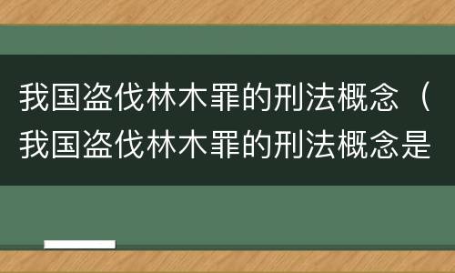 我国盗伐林木罪的刑法概念（我国盗伐林木罪的刑法概念是什么）