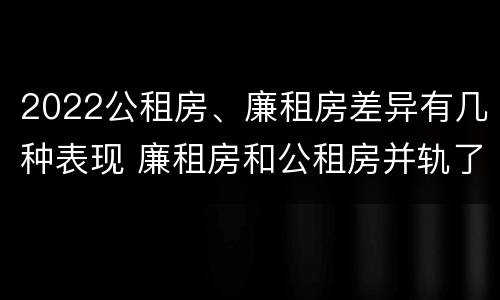 2022公租房、廉租房差异有几种表现 廉租房和公租房并轨了吗