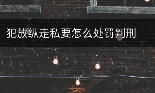 犯放纵走私要怎么处罚判刑