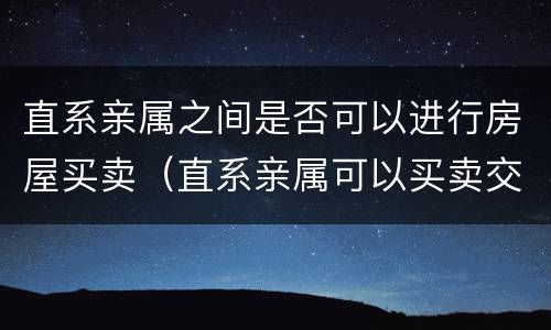 直系亲属之间是否可以进行房屋买卖（直系亲属可以买卖交易房产嘛）