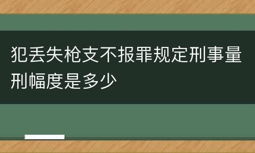 犯丢失枪支不报罪规定刑事量刑幅度是多少
