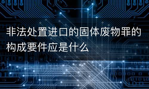 非法处置进口的固体废物罪的构成要件应是什么