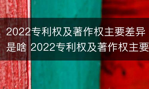 2022专利权及著作权主要差异是啥 2022专利权及著作权主要差异是啥