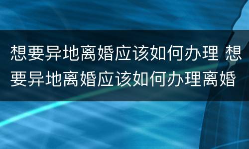 想要异地离婚应该如何办理 想要异地离婚应该如何办理离婚证