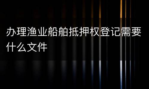 办理渔业船舶抵押权登记需要什么文件