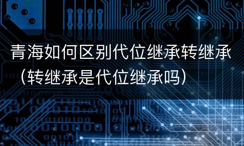 青海如何区别代位继承转继承（转继承是代位继承吗）