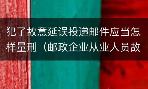 犯了故意延误投递邮件应当怎样量刑（邮政企业从业人员故意延误投递邮件的由什么给予处分）