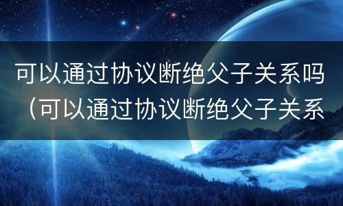 可以通过协议断绝父子关系吗（可以通过协议断绝父子关系吗法律）