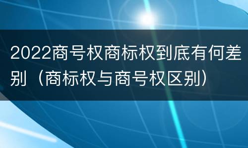 2022商号权商标权到底有何差别（商标权与商号权区别）