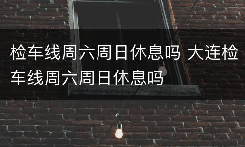 检车线周六周日休息吗 大连检车线周六周日休息吗