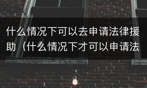 什么情况下可以去申请法律援助（什么情况下才可以申请法律援助）