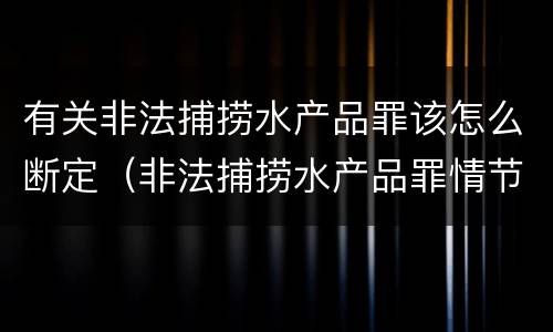 有关非法捕捞水产品罪该怎么断定（非法捕捞水产品罪情节严重标准）
