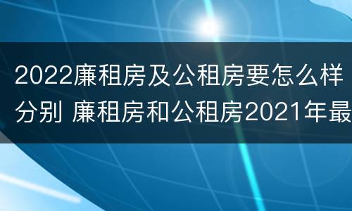 2022廉租房及公租房要怎么样分别 廉租房和公租房2021年最新通知