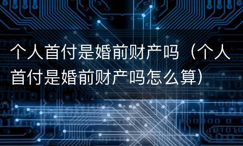 个人首付是婚前财产吗（个人首付是婚前财产吗怎么算）