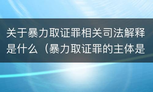 关于暴力取证罪相关司法解释是什么（暴力取证罪的主体是）