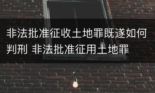 非法批准征收土地罪既遂如何判刑 非法批准征用土地罪
