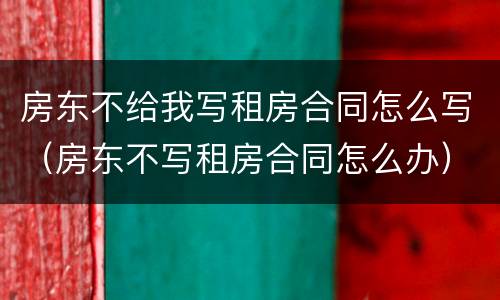 房东不给我写租房合同怎么写（房东不写租房合同怎么办）