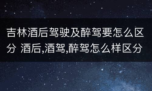 吉林酒后驾驶及醉驾要怎么区分 酒后,酒驾,醉驾怎么样区分