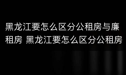 黑龙江要怎么区分公租房与廉租房 黑龙江要怎么区分公租房与廉租房呢