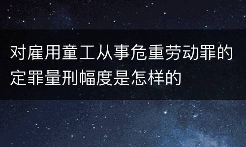 对雇用童工从事危重劳动罪的定罪量刑幅度是怎样的