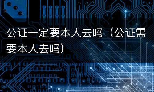 公证一定要本人去吗（公证需要本人去吗）