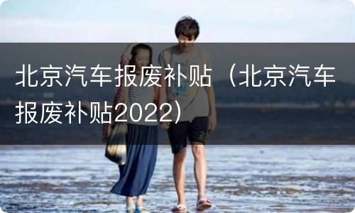 北京汽车报废补贴（北京汽车报废补贴2022）