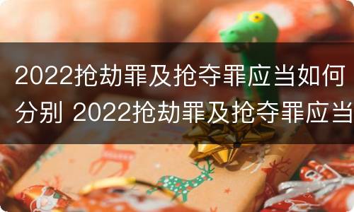 2022抢劫罪及抢夺罪应当如何分别 2022抢劫罪及抢夺罪应当如何分别处罚