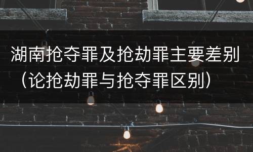 湖南抢夺罪及抢劫罪主要差别（论抢劫罪与抢夺罪区别）