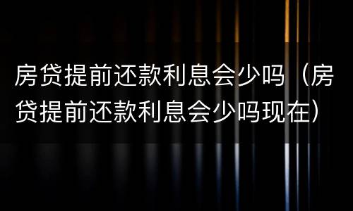 房贷提前还款利息会少吗（房贷提前还款利息会少吗现在）