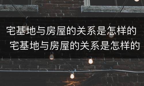 宅基地与房屋的关系是怎样的 宅基地与房屋的关系是怎样的呢