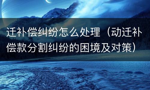迁补偿纠纷怎么处理（动迁补偿款分割纠纷的困境及对策）