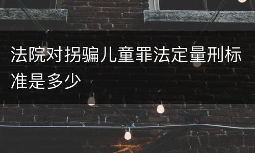法院对拐骗儿童罪法定量刑标准是多少