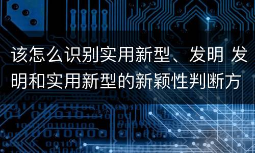 该怎么识别实用新型、发明 发明和实用新型的新颖性判断方法