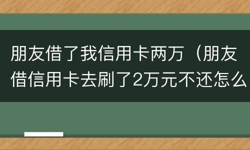 朋友借了我信用卡两万（朋友借信用卡去刷了2万元不还怎么办?）