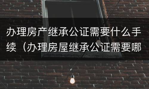 办理房产继承公证需要什么手续（办理房屋继承公证需要哪些资料）