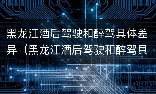 黑龙江酒后驾驶和醉驾具体差异（黑龙江酒后驾驶和醉驾具体差异在哪）