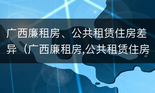 广西廉租房、公共租赁住房差异（广西廉租房,公共租赁住房差异原因）