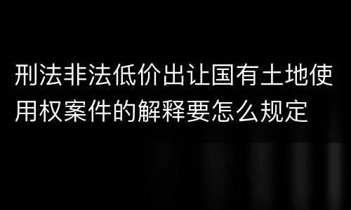 刑法非法低价出让国有土地使用权案件的解释要怎么规定