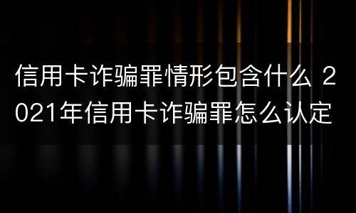 信用卡诈骗罪情形包含什么 2021年信用卡诈骗罪怎么认定