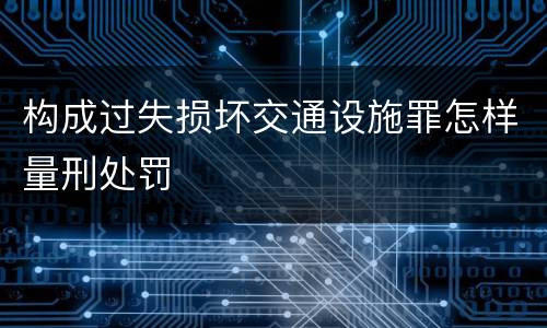 构成过失损坏交通设施罪怎样量刑处罚