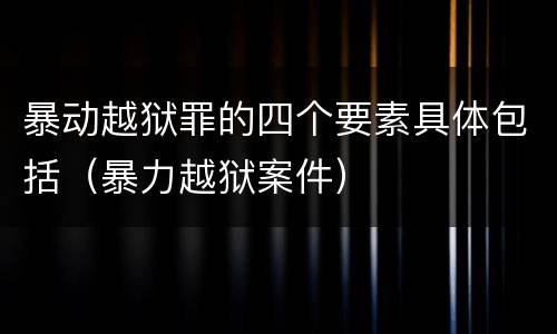 暴动越狱罪的四个要素具体包括（暴力越狱案件）