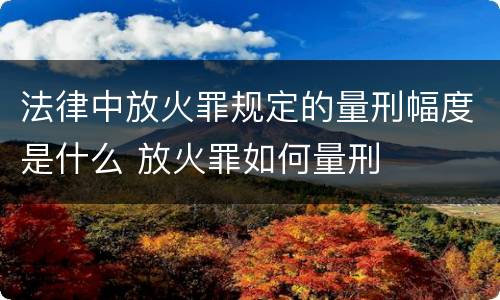法律中放火罪规定的量刑幅度是什么 放火罪如何量刑