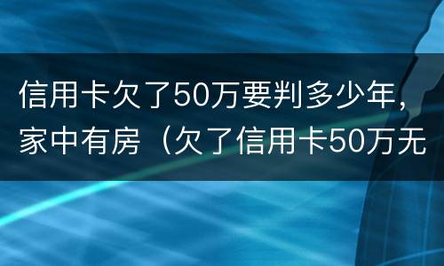 信用卡欠了50万要判多少年，家中有房（欠了信用卡50万无力偿还）