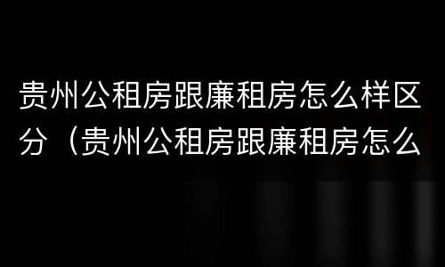 贵州公租房跟廉租房怎么样区分（贵州公租房跟廉租房怎么样区分的）