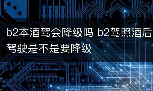 b2本酒驾会降级吗 b2驾照酒后驾驶是不是要降级