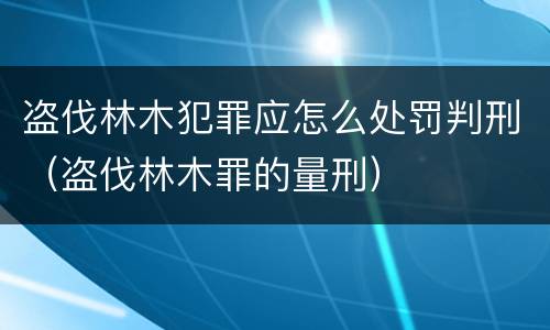盗伐林木犯罪应怎么处罚判刑（盗伐林木罪的量刑）